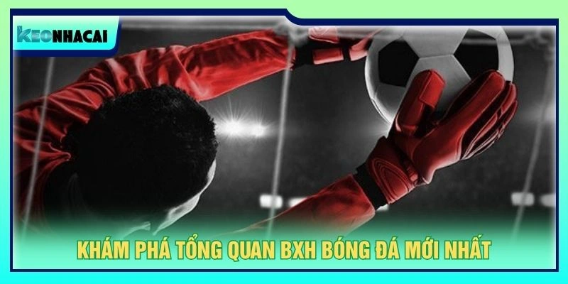Khám phá tổng quan BXH bóng đá mới nhất