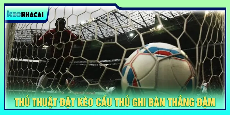 Luôn theo dõi biến động để đặt cược kèo cầu thủ ghi bàn