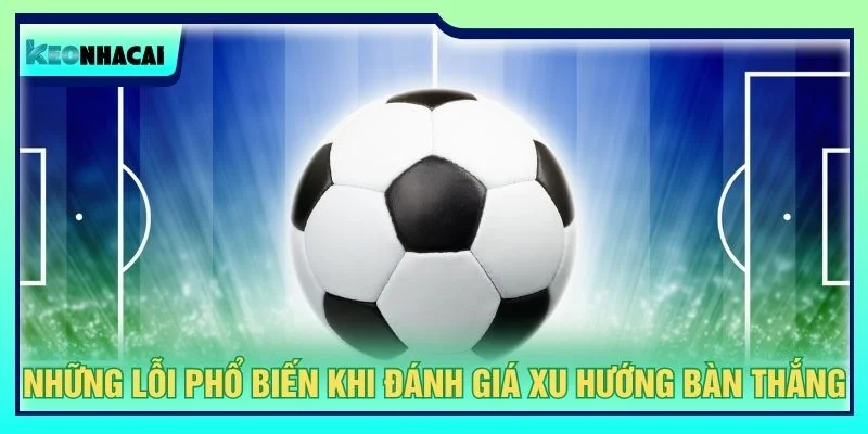 Những lỗi phổ biến khi đánh giá xu hướng bàn thắng